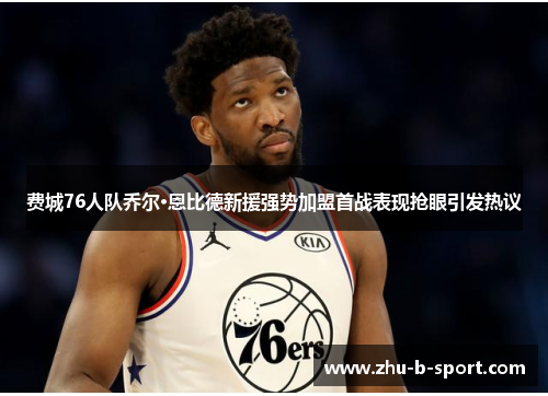 费城76人队乔尔·恩比德新援强势加盟首战表现抢眼引发热议 费城76人队乔尔·恩比德新援强势加盟首战表现抢眼引发热议