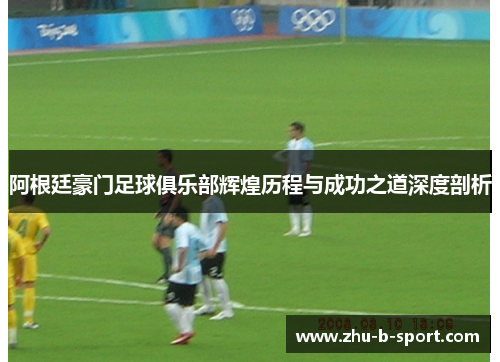 阿根廷豪门足球俱乐部辉煌历程与成功之道深度剖析 阿根廷豪门足球俱乐部辉煌历程与成功之道深度剖析