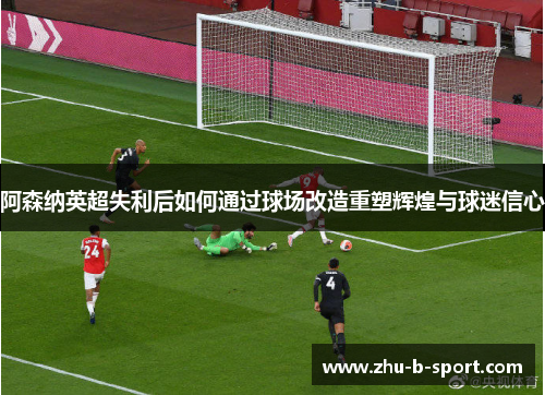 阿森纳英超失利后如何通过球场改造重塑辉煌与球迷信心 阿森纳英超失利后如何通过球场改造重塑辉煌与球迷信心