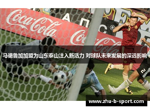 马德鲁加加盟为山东泰山注入新活力 对球队未来发展的深远影响