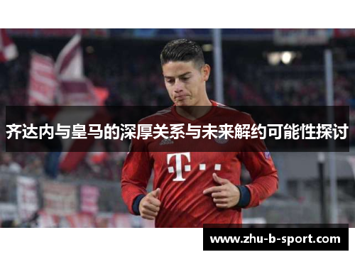 齐达内与皇马的深厚关系与未来解约可能性探讨