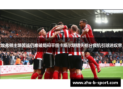 埃弗顿主场苦战仍难破局闷平纽卡斯尔联错失抢分良机引球迷叹息