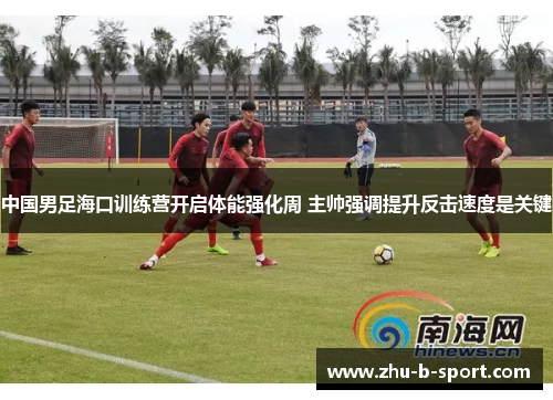 中国男足海口训练营开启体能强化周 主帅强调提升反击速度是关键