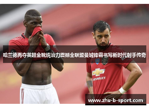 哈兰德再夺英超金靴统治力震撼全联盟曼城锋霸书写新时代射手传奇