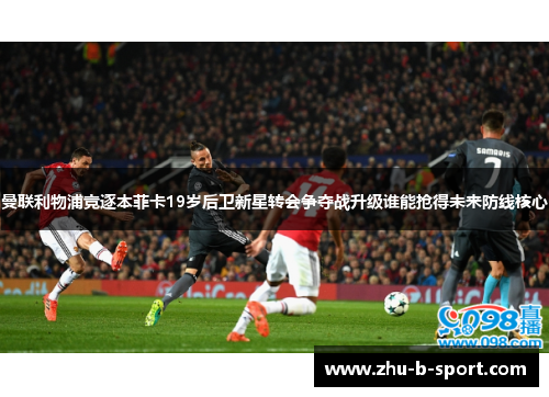 曼联利物浦竞逐本菲卡19岁后卫新星转会争夺战升级谁能抢得未来防线核心