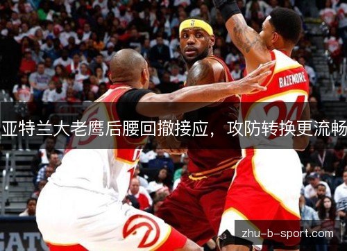 亚特兰大老鹰后腰回撤接应,攻防转换更流畅 亚特兰大老鹰后腰回撤接应,攻防转换更流畅